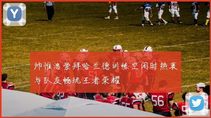 帅惟浩崇拜哈兰德训练空闲时热衷与队友畅玩王者荣耀