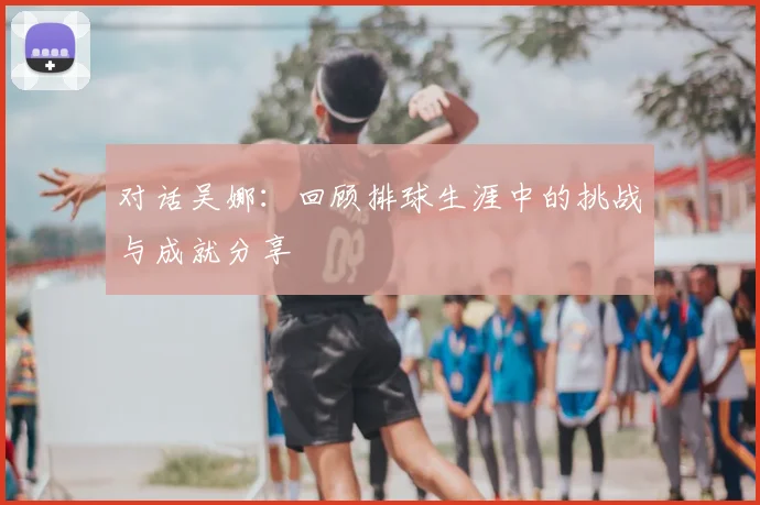 对话吴娜:回顾排球生涯中的挑战与成就分享