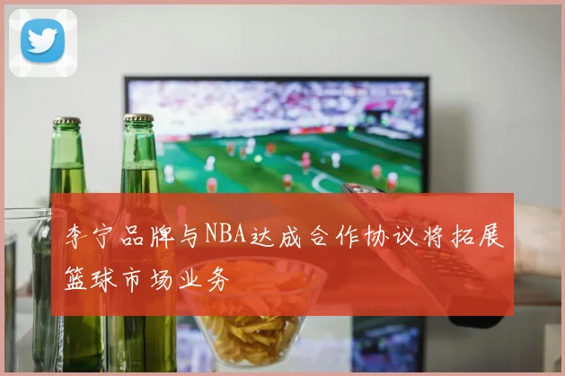 李宁品牌与NBA达成合作协议将拓展篮球市场业务